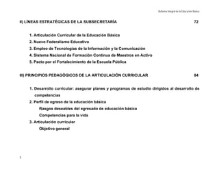 Reforma Integral de la Educación Básica


II) LÍNEAS ESTRATÉGICAS DE LA SUBSECRETARÍA                                                              72


    1. Articulación Curricular de la Educación Básica
    2. Nuevo Federalismo Educativo
    3. Empleo de Tecnologías de la Información y la Comunicación
    4. Sistema Nacional de Formación Continua de Maestros en Activo
    5. Pacto por el Fortalecimiento de la Escuela Pública


III) PRINCIPIOS PEDAGÓGICOS DE LA ARTICULACIÓN CURRICULAR                                                84


    1. Desarrollo curricular: asegurar planes y programas de estudio dirigidos al desarrollo de
      competencias
    2. Perfil de egreso de la educación básica
         Rasgos deseables del egresado de educación básica
         Competencias para la vida
    3. Articulación curricular
         Objetivo general




5
 