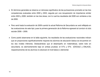 Reforma Integral de la Educación Básica



• En términos generales se observa un retroceso significativo de las puntuaciones promedio en las tres
     competencias evaluadas entre 2000 y 2003, seguida por una recuperación de importancia similar
     entre 2003 y 2006, también en las tres áreas, con lo cual los resultados del 2006 son similares a los
     de 2000.


• Pero será hasta la evaluación de 2009 cuando la actual Reforma de Secundaria se verá reflejada en
     las evaluaciones de este tipo; pues la primera generación de la Reforma egresará al concluir el ciclo
     escolar 2008 – 2009.


• Como podrá observarse en la tabla siguiente, los resultados de las evaluaciones nacionales indican
     que en proporciones significativamente mayores los alumnos de educación básica se encuentran en
     los dos niveles inferiores. Destacándose que el desempeño en matemáticas, sobre todo en
     secundaria, es alarmantemente bajo en ambas pruebas: el 51% y 57%             (EXCALE y ENLACE,
     respectivamente) de los alumnos no alcanzan el nivel básico o elemental.




50
 