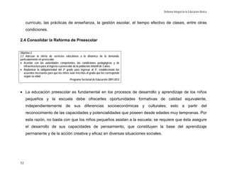 Reforma Integral de la Educación Básica


     currículo, las prácticas de enseñanza, la gestión escolar, el tiempo efectivo de clases, entre otras
     condiciones.

2.4 Consolidar la Reforma de Preescolar


Objetivo 2.
2.2 Adecuar la oferta de servicios educativos a la dinámica de la demanda,
particularmente en preescolar.
• Acordar con las autoridades competentes, las condiciones pedagógicas y de
   infraestructura para el ingreso a preescolar de la población infantil de 3 años.
• Replantear la obligatoriedad del 2º grado para ingresar al 3º, estableciendo los
   acuerdos necesarios para que los niños sean inscritos al grado que les corresponde
   según su edad.
                                             Programa Sectorial de Educación 2007-2012



• La educación preescolar es fundamental en los procesos de desarrollo y aprendizaje de los niños
     pequeños y la escuela debe ofrecerles oportunidades formativas de calidad equivalente,
     independientemente de sus diferencias socioeconómicas y culturales; esto a partir del
     reconocimiento de las capacidades y potencialidades que poseen desde edades muy tempranas. Por
     esta razón, no basta con que los niños pequeños asistan a la escuela; se requiere que ésta asegure
     el desarrollo de sus capacidades de pensamiento, que constituyen la base del aprendizaje
     permanente y de la acción creativa y eficaz en diversas situaciones sociales.




52
 