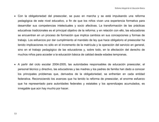 Reforma Integral de la Educación Básica



• Con la obligatoriedad del preescolar, se puso en marcha y se está impulsando una reforma
     pedagógica de este nivel educativo, a fin de que los niños vivan una experiencia formativa para
     desarrollar sus competencias intelectuales y socio afectivas. La transformación de las prácticas
     educativas tradicionales es el principal objetivo de la reforma; y en relación con ello, las educadoras
     se encuentran en un proceso de formación que implica cambios en sus concepciones y formas de
     trabajo. Los esfuerzos por dar cumplimiento al mandato de ley que hace obligatorio el preescolar ha
     tenido implicaciones no sólo en el incremento de la matrícula y la operación del servicio en general,
     sino en el trabajo pedagógico de las educadoras y, sobre todo, en la afectación del derecho de
     muchos niños para acceder a la educación básica de calidad desde edades tempranas.


• A partir del ciclo escolar 2004-2005, las autoridades responsables de educación preescolar, el
     personal técnico y directivo, las educadoras y las madres y los padres de familia han dado a conocer
     los principales problemas que, derivados de la obligatoriedad, se enfrentan en cada entidad
     federativa. Reconociendo los avances que ha tenido la reforma de preescolar, el enorme esfuerzo
     que ha representado para autoridades federales y estatales y los aprendizajes acumulados, es
     innegable que aún hay mucho por hacer.




53
 