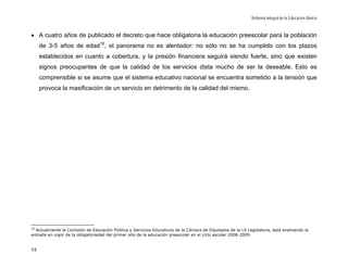 Reforma Integral de la Educación Básica



• A cuatro años de publicado el decreto que hace obligatoria la educación preescolar para la población
     de 3-5 años de edad 16, el panorama no es alentador: no sólo no se ha cumplido con los plazos
     establecidos en cuanto a cobertura, y la presión financiera seguirá siendo fuerte, sino que existen
     signos preocupantes de que la calidad de los servicios dista mucho de ser la deseable. Esto es
     comprensible si se asume que el sistema educativo nacional se encuentra sometido a la tensión que
     provoca la masificación de un servicio en detrimento de la calidad del mismo.




16
  Actualmente la Comisión de Educación Pública y Servicios Educativos de la Cámara de Diputados de la LX Legislatura, está analizando la
entrada en vigor de la obligatoriedad del primer año de la educación preescolar en el ciclo escolar 2008-2009.


54
 