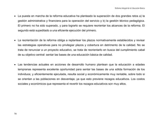 Reforma Integral de la Educación Básica



• La puesta en marcha de la reforma educativa ha planteado la superación de dos grandes retos a) la
     gestión administrativa y financiera para la operación del servicio y b) la gestión técnico pedagógica.
     El primero no ha sido superado, y para lograrlo se requiere reorientar los alcances de la reforma. El
     segundo está supeditado a una eficiente ejecución del primero.


• La reorientación de la reforma obliga a replantear los plazos normativamente establecidos y revisar
     las estrategias operativas para no privilegiar plazos y cobertura en detrimento de la calidad. No se
     trata de renunciar a un proyecto educativo, se trata de reorientarlo en busca del cumplimiento cabal
     de su objetivo central: sentar las bases de una educación básica de calidad.


• Las tendencias actuales en acciones de desarrollo humano plantean que la educación a edades
     tempranas representa excelente oportunidad para sentar las bases de una sólida formación de los
     individuos; y eficientemente ejecutada, resulta social y económicamente muy rentable, sobre todo si
     se orientan a las poblaciones en desventaja; ya que esto previene rezagos educativos. Los costos
     sociales y económicos que representa el revertir los rezagos educativos son muy altos.




56
 