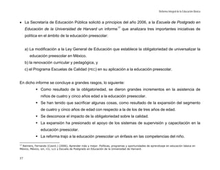 Reforma Integral de la Educación Básica



• La Secretaría de Educación Pública solicitó a principios del año 2006, a la Escuela de Postgrado en
     Educación de la Universidad de Harvard un informe 17 que analizara tres importantes iniciativas de
     política en el ámbito de la educación preescolar:


     a) La modificación a la Ley General de Educación que establece la obligatoriedad de universalizar la
       educación preescolar en México.
     b) la renovación curricular y pedagógica, y
     c) el Programa Escuelas de Calidad (PEC) en su aplicación a la educación preescolar.


En dicho informe se concluye a grandes rasgos, lo siguiente:
               Como resultado de la obligatoriedad, se dieron grandes incrementos en la asistencia de
               niños de cuatro y cinco años edad a la educación preescolar.
               Se han tenido que sacrificar algunas cosas, como resultado de la expansión del segmento
               de cuatro y cinco años de edad con respecto a la de los de tres años de edad.
               Se desconoce el impacto de la obligatoriedad sobre la calidad.
               La expansión ha presionado el apoyo de los sistemas de supervisión y capacitación en la
               educación preescolar.
               La reforma trajo a la educación preescolar un énfasis en las competencias del niño.

17
  Reimers, Fernando (Coord.) (2006), Aprender más y mejor. Políticas, programas y oportunidades de aprendizaje en educación básica en
México, México, SEP, FCE, ILCE y Escuela de Postgrado en Educación de la Universidad de Harvard.


57
 