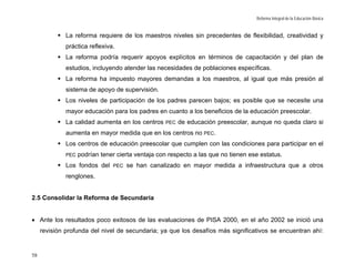 Reforma Integral de la Educación Básica


              La reforma requiere de los maestros niveles sin precedentes de flexibilidad, creatividad y
              práctica reflexiva.
              La reforma podría requerir apoyos explícitos en términos de capacitación y del plan de
              estudios, incluyendo atender las necesidades de poblaciones específicas.
              La reforma ha impuesto mayores demandas a los maestros, al igual que más presión al
              sistema de apoyo de supervisión.
              Los niveles de participación de los padres parecen bajos; es posible que se necesite una
              mayor educación para los padres en cuanto a los beneficios de la educación preescolar.
              La calidad aumenta en los centros    PEC   de educación preescolar, aunque no queda claro si
              aumenta en mayor medida que en los centros no PEC.
              Los centros de educación preescolar que cumplen con las condiciones para participar en el
              PEC   podrían tener cierta ventaja con respecto a las que no tienen ese estatus.
              Los fondos del    PEC   se han canalizado en mayor medida a infraestructura que a otros
              renglones.


2.5 Consolidar la Reforma de Secundaria


• Ante los resultados poco exitosos de las evaluaciones de PISA 2000, en el año 2002 se inició una
     revisión profunda del nivel de secundaria; ya que los desafíos más significativos se encuentran ahí:


58
 