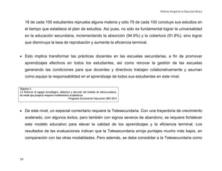 Reforma Integral de la Educación Básica


     18 de cada 100 estudiantes reprueba alguna materia y sólo 79 de cada 100 concluye sus estudios en
     el tiempo que establece el plan de estudios. Así pues, no sólo es fundamental lograr la universalidad
     en la educación secundaria, incrementando la absorción (94.9%) y la cobertura (91.8%), sino lograr
     que disminuya la tasa de reprobación y aumente la eficiencia terminal.


• Esto implica transformar las prácticas docentes en las escuelas secundarias, a fin de promover
     aprendizajes efectivos en todos los estudiantes, así como renovar la gestión de las escuelas
     generando las condiciones para que docentes y directivos trabajen colaborativamente y asuman
     como equipo la responsabilidad en el aprendizaje de todos sus estudiantes en este nivel.


Objetivo 2.
2.6 Reforzar el equipo tecnológico, didáctico y docente del modelo de telesecundaria,
de modo que propicie mayores rendimientos académicos.
                                            Programa Sectorial de Educación 2007-2012



• De este nivel, un especial comentario requiere la Telesecundaria. Con una trayectoria de crecimiento
     acelerado, con algunos éxitos, pero también con signos severos de abandono, se requiere fortalecer
     este modelo educativo para elevar la calidad de los aprendizajes y la eficiencia terminal. Los
     resultados de las evaluaciones indican que la Telesecundaria arroja puntajes mucho más bajos, en
     comparación con las otras modalidades. Pero además, se debe consolidar a la Telesecundaria como




59
 