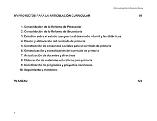 Reforma Integral de la Educación Básica


IV) PROYECTOS PARA LA ARTICULACIÓN CURRICULAR                                                                 99



     1. Consolidación de la Reforma de Preescolar
     2. Consolidación de la Reforma de Secundaria
     3. Estudios sobre el estado que guarda el desarrollo infantil y las didácticas
     4. Diseño y elaboración del currículo de primaria
     5. Construcción de consensos sociales para el currículo de primaria
     6. Generalización y consolidación del currículo de primaria
     7. Actualización de docentes y directivos
     8. Elaboración de materiales educativos para primaria
     9. Coordinación de programas y proyectos nacionales
    10. Seguimiento y monitoreo



V) ANEXO                                                                                                    125




6
 