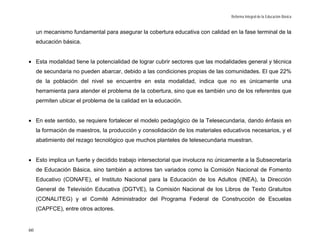 Reforma Integral de la Educación Básica


     un mecanismo fundamental para asegurar la cobertura educativa con calidad en la fase terminal de la
     educación básica.


• Esta modalidad tiene la potencialidad de lograr cubrir sectores que las modalidades general y técnica
     de secundaria no pueden abarcar, debido a las condiciones propias de las comunidades. El que 22%
     de la población del nivel se encuentre en esta modalidad, indica que no es únicamente una
     herramienta para atender el problema de la cobertura, sino que es también uno de los referentes que
     permiten ubicar el problema de la calidad en la educación.


• En este sentido, se requiere fortalecer el modelo pedagógico de la Telesecundaria, dando énfasis en
     la formación de maestros, la producción y consolidación de los materiales educativos necesarios, y el
     abatimiento del rezago tecnológico que muchos planteles de telesecundaria muestran.


• Esto implica un fuerte y decidido trabajo intersectorial que involucra no únicamente a la Subsecretaría
     de Educación Básica, sino también a actores tan variados como la Comisión Nacional de Fomento
     Educativo (CONAFE), el Instituto Nacional para la Educación de los Adultos (INEA), la Dirección
     General de Televisión Educativa (DGTVE), la Comisión Nacional de los Libros de Texto Gratuitos
     (CONALITEG) y el Comité Administrador del Programa Federal de Construcción de Escuelas
     (CAPFCE), entre otros actores.


60
 