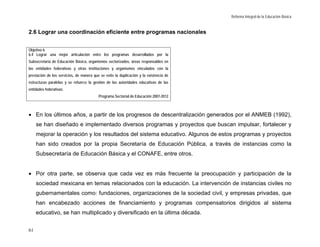 Reforma Integral de la Educación Básica


2.6 Lograr una coordinación eficiente entre programas nacionales


Objetivo 6
6.4 Lograr una mejor articulación entre los programas desarrollados por la
Subsecretaría de Educación Básica, organismos sectorizados, áreas responsables en
las entidades federativas y otras instituciones y organismos vinculados con la
prestación de los servicios, de manera que se evite la duplicación y la existencia de
estructuras paralelas y se refuerce la gestión de las autoridades educativas de las
entidades federativas.
                                          Programa Sectorial de Educación 2007-2012



• En los últimos años, a partir de los progresos de descentralización generados por el ANMEB (1992),
     se han diseñado e implementado diversos programas y proyectos que buscan impulsar, fortalecer y
     mejorar la operación y los resultados del sistema educativo. Algunos de estos programas y proyectos
     han sido creados por la propia Secretaría de Educación Pública, a través de instancias como la
     Subsecretaría de Educación Básica y el CONAFE, entre otros.


• Por otra parte, se observa que cada vez es más frecuente la preocupación y participación de la
     sociedad mexicana en temas relacionados con la educación. La intervención de instancias civiles no
     gubernamentales como: fundaciones, organizaciones de la sociedad civil, y empresas privadas, que
     han encabezado acciones de financiamiento y programas compensatorios dirigidos al sistema
     educativo, se han multiplicado y diversificado en la última década.


61
 