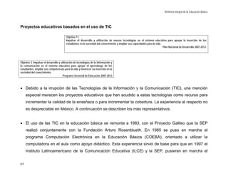 Reforma Integral de la Educación Básica




Proyectos educativos basados en el uso de TIC

                                         Objetivo 11.
                                         Impulsar el desarrollo y utilización de nuevas tecnologías en el sistema educativo para apoyar la inserción de los
                                         estudiantes en la sociedad del conocimiento y ampliar sus capacidades para la vida.
                                                                                                                             Plan Nacional de Desarrollo 2007-2012.




Objetivo 3. Impulsar el desarrollo y utilización de tecnologías de la información y
la comunicación en el sistema educativo para apoyar el aprendizaje de los
estudiantes, ampliar sus competencias para la vida y favorecer su inserción en la
sociedad del conocimiento.
                                      Programa Sectorial de Educación 2007-2012



• Debido a la irrupción de las Tecnologías de la Información y la Comunicación (TIC), una mención
     especial merecen los proyectos educativos que han acudido a estas tecnologías como recurso para
     incrementar la calidad de la enseñaza o para incrementar la cobertura. La experiencia al respecto no
     es despreciable en México. A continuación se describen los más representativos.


• El uso de las TIC en la educación básica se remonta a 1983, con el Proyecto Galileo que la SEP
     realizó conjuntamente con la Fundación Arturo Rosenblueth. En 1985 se puso en marcha el
     programa Computación Electrónica en la Educación Básica (COEBA), orientado a utilizar la
     computadora en el aula como apoyo didáctico. Esta experiencia sirvió de base para que en 1997 el
     Instituto Latinoamericano de la Comunicación Educativa (ILCE) y la SEP, pusieran en marcha el


65
 