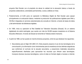 Reforma Integral de la Educación Básica


     proyecto Red Escolar con el propósito de elevar la calidad de la educación básica a través de
     proyectos colaborativos, actividades permanentes, cursos y talleres en línea.


• Posteriormente, el ILCE pone en operación la Biblioteca Digital de Red Escolar para apoyar
     principalmente a la educación básica, mediante la producción de publicaciones digitales para Web y
     CD-Rom integradas en servicios estandarizados de consulta en Internet, a través de bases de datos
     y del administrador de bibliotecas digitales.


• En 1995, inicia su operación la Red Satelital de Televisión Educativa (Edusat). Es un sistema
     digitalizado de señal restringida, que cuenta con más de 35,000 equipos receptores en el Sistema
     Educativo Mexicano. A través de Edusat se transmite la Telesecundaria mexicana.


• A partir de 1996, se han puesto en marcha diversos proyectos, entre los que destacan los siguientes:


         Secundarias para el Siglo XXI (SEC 21): Este proyecto propone el uso de las tecnologías de la
         comunicación y la información como herramientas para la enseñanza de las distintas asignaturas
         que conforman el currículo de la escuela secundaria, y proporciona materiales educativos
         específicamente diseñados para aprovechar los recursos que ofrecen esas tecnologías.
         Incorpora diversos recursos tecnológicos, como el video en formato digital, el acceso a internet,


66
 