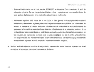 Reforma Integral de la Educación Básica


         Sistema Enciclomedia: en el ciclo escolar 2004-2005 se introduce Enciclomedia en 5º y 6º de
         educación primaria. Es una herramienta dirigida a niños y maestros que incorpora los libros de
         texto gratuito digitalizados y otros materiales educativos en multimedia.


         Habilidades digitales para todos. En el año 2007, la SEP genera un nuevo proyecto educativo
         denominado Habilidades digitales para todos, cuyas estrategias son guiadas por cuatro ejes de
         acción: a) mejora de la calidad educativa, b) desarrollo de estándares en educación básica, c)
         Mejora en la formación y capacitación de docentes y funcionarios de la educación básica, y d) La
         evaluación del sistema con base en estándares nacionales. Además, plantea la incorporación en
         las escuelas, de equipos de cómputo para su uso pedagógico por los docentes y los alumnos
         con esquemas de alta interactividad para favorecer la enseñanza y el aprendizaje y el desarrollo
         de habilidades digitales. Aún no empieza a implementarse este proyecto.


• Se han realizado algunos estudios de seguimiento y evaluación sobre diversas experiencias en el
     empleo de la tecnología, dentro de los cuales se destacan:




69
 