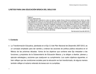 Reforma Integral de la Educación Básica


I) RETOS PARA UNA EDUCACIÓN BÁSICA DEL SIGLO XXI



                          Objetivo 9
                          Elevar la calidad educativa
                          La calidad educativa comprende los rubros de cobertura, equidad, eficacia, eficiencia y pertinencia. Estos criterios son útiles
                          para comprobar los avances de un sistema educativo, pero deben verse también a la luz del desarrollo de los alumnos, de los
                          requerimientos de la sociedad y de las demandas del entorno internacional. Una educación de calidad entonces significa atender
                          e impulsar el desarrollo de las capacidades y habilidades individuales, en los ámbitos intelectual, afectivo, artístico y deportivo,
                          al tiempo que se fomentan los valores que aseguren una convivencia social solidaria y se prepara para la competitividad y
                          exigencias del mundo del trabajo. Estos aspectos se trabajan de manera transversal en los diferentes niveles y grados de la
                          educación y en los contextos sociales desiguales de los diversos educandos y se observan también en el balance entre
                          información y formación y entre enseñanza y aprendizaje.
                                                                                                                     Plan Nacional de Desarrollo 2007-2012




1. Contexto


• La Transformación Educativa, planteada en el Eje 3.3 del Plan Nacional de Desarrollo 2007-2012, es
    un concepto empleado para dar sentido y ordenar las acciones de política pública educativa en el
    México de las próximas décadas. Varios de los objetivos que contiene este Eje interpelan a las
    funciones y propósitos de la Subsecretaría de Educación Básica; y la obligan a diseñar, planear y
    ejecutar estrategias y acciones que coadyuven su cumplimiento. Los cuatro objetivos siguientes; si
    bien reflejan que las condiciones sociales para la educación se han transformado, de alguna manera
    también reflejan el reclamo reiterado de tareas aún no cumplidas:


7
 
