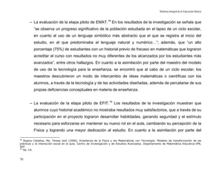 Reforma Integral de la Educación Básica


       – La evaluación de la etapa piloto de EMAT. 18 En los resultados de la investigación se señala que
          “se observa un progreso significativo de la población estudiada en el lapso de un ciclo escolar,
          en cuanto al uso de un lenguaje simbólico más abstracto que el que se registra al inicio del
          estudio, en el que predominaba el lenguaje natural y numérico…”; además, que “un alto
          porcentaje (75%) de estudiantes con un historial previo de fracaso en matemáticas que lograron
          acreditar el curso con resultados no muy diferentes de los alcanzados por los estudiantes más
          avanzados”, entre otros hallazgos. En cuanto a la asimilación por parte del maestro del modelo
          de uso de la tecnología para la enseñanza, se encontró que al cabo de un ciclo escolar, los
          maestros descubrieron un modo de intercambio de ideas matemáticas o científicas con los
          alumnos, a través de la tecnología y de las actividades diseñadas, además de percatarse de sus
          propias deficiencias conceptuales en materia de enseñanza.


       – La evaluación de la etapa piloto de EFIT. 19 Los resultados de la investigación muestran que
          alumnos cuyo historial académico no mostraba resultados muy satisfactorios, que a través de su
          participación en el proyecto lograron desarrollar habilidades, ganando seguridad y el estímulo
          necesario para esforzarse en mantener su nuevo rol en el aula, cambiando su percepción de la
          Física y logrando una mayor dedicación al estudio. En cuanto a la asimilación por parte del

18
   Rojano Ceballos, Ma. Teresa (ed) (2006), Enseñanza de la Física y las Matemáticas con Tecnología: Modelos de transformación de las
prácticas y la interacción social en el aula. Centro de Investigación y de Estudios Avanzados. Departamento de Matemática Educativa-IPN,
SEP.
19
   Op. Cit.


70
 