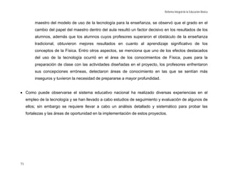 Reforma Integral de la Educación Básica


          maestro del modelo de uso de la tecnología para la enseñanza, se observó que el grado en el
          cambio del papel del maestro dentro del aula resultó un factor decisivo en los resultados de los
          alumnos, además que los alumnos cuyos profesores superaron el obstáculo de la enseñanza
          tradicional, obtuvieron mejores resultados en cuanto al aprendizaje significativo de los
          conceptos de la Física. Entro otros aspectos, se menciona que uno de los efectos destacados
          del uso de la tecnología ocurrió en el área de los conocimientos de Física, pues para la
          preparación de clase con las actividades diseñadas en el proyecto, los profesores enfrentaron
          sus concepciones erróneas, detectaron áreas de conocimiento en las que se sentían más
          inseguros y tuvieron la necesidad de prepararse a mayor profundidad.


• Como puede observarse el sistema educativo nacional ha realizado diversas experiencias en el
     empleo de la tecnología y se han llevado a cabo estudios de seguimiento y evaluación de algunos de
     ellos; sin embargo se requiere llevar a cabo un análisis detallado y sistemático para probar las
     fortalezas y las áreas de oportunidad en la implementación de estos proyectos.




71
 