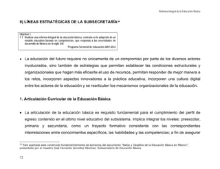 Reforma Integral de la Educación Básica


II) LÍNEAS ESTRATÉGICAS DE LA SUBSECRETARÍA 20


Objetivo 1.
1.1 Realizar una reforma integral de la educación básica, centrada en la adopción de un
    modelo educativo basado en competencias, que responda a las necesidades de
    desarrollo de México en el siglo XXI.
                                            Programa Sectorial de Educación 2007-2012



• La educación del futuro requiere no únicamente de un compromiso por parte de los diversos actores
     involucrados, sino también de estrategias que permitan establecer las condiciones estructurales y
     organizacionales que hagan más eficiente el uso de recursos, permitan responder de mejor manera a
     los retos, incorporen aspectos innovadores a la práctica educativa, incorporen una cultura digital
     entre los actores de la educación y se rearticulen los mecanismos organizacionales de la educación.


1. Articulación Curricular de la Educación Básica


• La articulación de la educación básica es requisito fundamental para el cumplimiento del perfil de
     egreso contenido en el último nivel educativo del subsistema. Implica integrar los niveles: preescolar,
     primaria y secundaria, como un trayecto formativo consistente con las correspondientes
     interrelaciones entre conocimientos específicos, las habilidades y las competencias; a fin de asegurar

20
  Este apartado esta construido fundamentalmente de extractos del documento “Retos y Desafíos de la Educación Básica en México”,
presentado por el maestro José Fernando González Sánchez, Subsecretario de Educación Básica.


72
 
