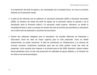 Reforma Integral de la Educación Básica


     el cumplimiento del perfil de egreso y las necesidades de la sociedad futura, así como la conexión
     eficiente con la educación media.


• A partir de las reformas que se realizaron en educación preescolar (2004) y educación secundaria
     (2006), se sentaron las bases del perfil de egreso de la educación básica en general y de la
     articulación entre la formación básica y la educación media superior. Asimismo, se señaló la
     necesidad de llevar a cabo un proceso de revisión del nivel de primaria que permitiera su articulación
     con el último año de preescolar y el primero de secundaria.


• Existen dos referentes obligados para la articulación: las actuales Reformas de Preescolar y
     Secundaria. Entre los retos de mayor urgencia para el nivel preescolar, como se señaló
     anteriormente, se puede mencionar, la falta de condiciones en infraestructura y la carencia de
     recursos humanos, condiciones necesarias para que los niños puedan cursar tres años de
     preescolar, como requisito para ingresar a la primaria para el año 2009. Asimismo, todavía existen
     temas pendientes como: la casi nula producción de materiales de apoyo didáctico, y la iniciación de
     los niños al uso de las tecnologías.




73
 