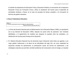 Reforma Integral de la Educación Básica


     el carácter de asignaturas de Educación Física y Educación Artística y la renovación de la asignatura
     Educación Cívica por Formación Cívica y Ética; la ampliación del horario para el desarrollo de
     actividades artísticas y físicas, en el caso de escuelas de tiempo completo; y la innovación en
     términos de gestión educativa.


2. Nuevo Federalismo Educativo


Objetivo 6.
6.1 Reactivar la participación social en el ámbito de la educación básica.
                                              Programa Sectorial de Educación 2007-2012



• La firma del Acuerdo Nacional para la Modernización de la Educación Básica (1992) y la aprobación
     de la Ley General de Educación (1993), después de quince años de operación, han mostrado
     debilidades y el agotamiento de modelos que aseguren la equidad entre las entidades y la
     distribución de recursos para el apoyo de la educación.


• El Sistema Educativo Nacional hoy día demanda mayor interacción entre todos sus agentes y una
     mejor gestión institucional, a la altura de las dificultades del siglo XXI, así como replantear los
     esquemas actuales de aportaciones, la participación social, las formas de colaboración y las
     estrategias conjuntas que permitan combatir problemas de la educación como el rezago y a impulsar



75
 