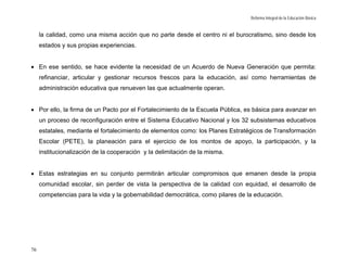 Reforma Integral de la Educación Básica


     la calidad, como una misma acción que no parte desde el centro ni el burocratismo, sino desde los
     estados y sus propias experiencias.


• En ese sentido, se hace evidente la necesidad de un Acuerdo de Nueva Generación que permita:
     refinanciar, articular y gestionar recursos frescos para la educación, así como herramientas de
     administración educativa que renueven las que actualmente operan.


• Por ello, la firma de un Pacto por el Fortalecimiento de la Escuela Pública, es básica para avanzar en
     un proceso de reconfiguración entre el Sistema Educativo Nacional y los 32 subsistemas educativos
     estatales, mediante el fortalecimiento de elementos como: los Planes Estratégicos de Transformación
     Escolar (PETE), la planeación para el ejercicio de los montos de apoyo, la participación, y la
     institucionalización de la cooperación y la delimitación de la misma.


• Estas estrategias en su conjunto permitirán articular compromisos que emanen desde la propia
     comunidad escolar, sin perder de vista la perspectiva de la calidad con equidad, el desarrollo de
     competencias para la vida y la gobernabilidad democrática, como pilares de la educación.




76
 