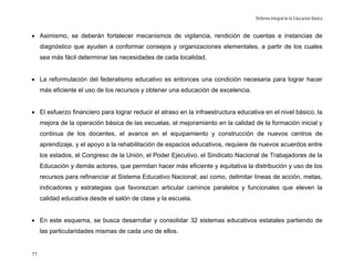Reforma Integral de la Educación Básica



• Asimismo, se deberán fortalecer mecanismos de vigilancia, rendición de cuentas e instancias de
     diagnóstico que ayuden a conformar consejos y organizaciones elementales, a partir de los cuales
     sea más fácil determinar las necesidades de cada localidad.


• La reformulación del federalismo educativo es entonces una condición necesaria para lograr hacer
     más eficiente el uso de los recursos y obtener una educación de excelencia.


• El esfuerzo financiero para lograr reducir el atraso en la infraestructura educativa en el nivel básico, la
     mejora de la operación básica de las escuelas, el mejoramiento en la calidad de la formación inicial y
     continua de los docentes, el avance en el equipamiento y construcción de nuevos centros de
     aprendizaje, y el apoyo a la rehabilitación de espacios educativos, requiere de nuevos acuerdos entre
     los estados, el Congreso de la Unión, el Poder Ejecutivo, el Sindicato Nacional de Trabajadores de la
     Educación y demás actores, que permitan hacer más eficiente y equitativa la distribución y uso de los
     recursos para refinanciar al Sistema Educativo Nacional; así como, delimitar líneas de acción, metas,
     indicadores y estrategias que favorezcan articular caminos paralelos y funcionales que eleven la
     calidad educativa desde el salón de clase y la escuela.


• En este esquema, se busca desarrollar y consolidar 32 sistemas educativos estatales partiendo de
     las particularidades mismas de cada uno de ellos.


77
 