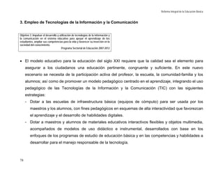 Reforma Integral de la Educación Básica


3. Empleo de Tecnologías de la Información y la Comunicación


Objetivo 3. Impulsar el desarrollo y utilización de tecnologías de la información y
la comunicación en el sistema educativo para apoyar el aprendizaje de los
estudiantes, ampliar sus competencias para la vida y favorecer su inserción en la
sociedad del conocimiento.
                                      Programa Sectorial de Educación 2007-2012



• El modelo educativo para la educación del siglo XXI requiere que la calidad sea el elemento para
     asegurar a los ciudadanos una educación pertinente, congruente y suficiente. En este nuevo
     escenario se necesita de la participación activa del profesor, la escuela, la comunidad-familia y los
     alumnos; así como de promover un modelo pedagógico centrado en el aprendizaje, integrando el uso
     pedagógico de las Tecnologías de la Información y la Comunicación (TIC) con las siguientes
     estrategias:
     - Dotar a las escuelas de infraestructura básica (equipos de cómputo) para ser usada por los
         maestros y los alumnos, con fines pedagógicos en esquemas de alta interactividad que favorezcan
         el aprendizaje y el desarrollo de habilidades digitales.
     - Dotar a maestros y alumnos de materiales educativos interactivos flexibles y objetos multimedia,
         acompañados de modelos de uso didáctico e instrumental, desarrollados con base en los
         enfoques de los programas de estudio de educación básica y en las competencias y habilidades a
         desarrollar para el manejo responsable de la tecnología.



78
 