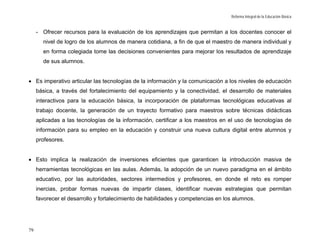 Reforma Integral de la Educación Básica


     - Ofrecer recursos para la evaluación de los aprendizajes que permitan a los docentes conocer el
       nivel de logro de los alumnos de manera cotidiana, a fin de que el maestro de manera individual y
       en forma colegiada tome las decisiones convenientes para mejorar los resultados de aprendizaje
       de sus alumnos.


• Es imperativo articular las tecnologías de la información y la comunicación a los niveles de educación
     básica, a través del fortalecimiento del equipamiento y la conectividad, el desarrollo de materiales
     interactivos para la educación básica, la incorporación de plataformas tecnológicas educativas al
     trabajo docente, la generación de un trayecto formativo para maestros sobre técnicas didácticas
     aplicadas a las tecnologías de la información, certificar a los maestros en el uso de tecnologías de
     información para su empleo en la educación y construir una nueva cultura digital entre alumnos y
     profesores.


• Esto implica la realización de inversiones eficientes que garanticen la introducción masiva de
     herramientas tecnológicas en las aulas. Además, la adopción de un nuevo paradigma en el ámbito
     educativo, por las autoridades, sectores intermedios y profesores, en donde el reto es romper
     inercias, probar formas nuevas de impartir clases, identificar nuevas estrategias que permitan
     favorecer el desarrollo y fortalecimiento de habilidades y competencias en los alumnos.




79
 