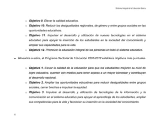 Reforma Integral de la Educación Básica




        o Objetivo 9. Elevar la calidad educativa.
        o Objetivo 10. Reducir las desigualdades regionales, de género y entre grupos sociales en las
          oportunidades educativas.
        o Objetivo 11. Impulsar el desarrollo y utilización de nuevas tecnologías en el sistema
          educativo para apoyar la inserción de los estudiantes en la sociedad del conocimiento y
          ampliar sus capacidades para la vida.
        o Objetivo 12. Promover la educación integral de las personas en todo el sistema educativo.

• Alineados a estos, el Programa Sectorial de Educación 2007-2012 establece objetivos más puntuales


        o Objetivo 1. Elevar la calidad de la educación para que los estudiantes mejoren su nivel de
          logro educativo, cuenten con medios para tener acceso a un mayor bienestar y contribuyan
          al desarrollo nacional.
        o Objetivo 2. Ampliar las oportunidades educativas para reducir desigualdades entre grupos
          sociales, cerrar brechas e impulsar la equidad.
        o Objetivo 3. Impulsar el desarrollo y utilización de tecnologías de la información y la
          comunicación en el sistema educativo para apoyar el aprendizaje de los estudiantes, ampliar
          sus competencias para la vida y favorecer su inserción en la sociedad del conocimiento.



8
 