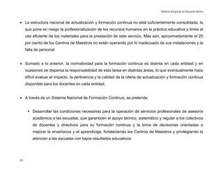 Reforma Integral de la Educación Básica



• La estructura nacional de actualización y formación continua no está suficientemente consolidada, lo
     que pone en riesgo la profesionalización de los recursos humanos en la práctica educativa y limita el
     uso eficiente de los materiales para la prestación de este servicio. Más aún, aproximadamente el 20
     por ciento de los Centros de Maestros no están operando por lo inadecuado de sus instalaciones y la
     falta de personal.


• Sumado a lo anterior, la normatividad para la formación continua es distinta en cada entidad y en
     ocasiones se dispersa la responsabilidad de esta tarea en distintas áreas, lo que eventualmente hace
     difícil evaluar el impacto, la pertinencia y la calidad de la oferta de actualización y formación continua
     disponible para los docentes en cada entidad.


• A través de un Sistema Nacional de Formación Continua, se pretende:


         Desarrollar las condiciones necesarias para la operación de servicios profesionales de asesoría
         académica a las escuelas, que garanticen el apoyo técnico, sistemático y regular a los colectivos
         de docentes y directivos para su formación continua y la toma de decisiones orientadas a
         mejorar la enseñanza y el aprendizaje; fortaleciendo los Centros de Maestros y privilegiando la
         atención a las escuelas con bajos resultados educativos.




81
 