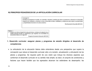 Reforma Integral de la Educación Básica




 III) PRINCIPIOS PEDAGÓGICOS DE LA ARTICULACIÓN CURRICULAR


                                Estrategia 9.3.
                                Actualizar los programas de estudio, sus contenidos, materiales y métodos para elevar su pertinencia y relevancia en el desarrollo
                                integral de los estudiantes, y fomentar en éstos el desarrollo de valores, habilidades y competencias para mejorar su productividad
                                y competitividad al insertarse en la vida económica.
                                                                                                                             Plan Nacional de Desarrollo 2007-2012.




 Objetivo 1.
 1.1 Realizar una reforma integral de la educación básica, centrada en la adopción de un
     modelo educativo basado en competencias, que responda a las necesidades de
     desarrollo de México en el siglo XXI.
                                             Programa Sectorial de Educación 2007-2012



1. Desarrollo curricular: asegurar planes y programas de estudio dirigidos al desarrollo de
      competencias


 • La articulación de la educación básica debe entenderse desde una perspectiva que supere la
      concepción que reduce el desarrollo curricular sólo a la revisión, actualización y articulación de los
      planes y programas. Se requiere partir de una visión que incluya los diversos aspectos que
      conforman el desarrollo curricular en su sentido más amplio; es decir, el conjunto de condiciones y
      factores que hacen factible que los egresados alcancen los estándares de desempeño: las


 84
 