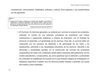 Reforma Integral de la Educación Básica


     competencias, conocimientos, habilidades, actitudes y valores. Esos aspectos y sus características
     son las siguientes.


Objetivo 1.
1.1
• Asegurar que los planes y programas de estudios estén dirigidos al desarrollo de
    competencias e involucrar activamente a los docentes frente a grupo en estos
    procesos de revisión y adecuación. Esta acción tendrá como base los resultados de
    las evaluaciones del logro educativo.
                                           Programa Sectorial de Educación 2007-2012



                    El Currículo. En términos generales, se entiende por currículo el conjunto de contenidos,
                    ordenado en función de una particular concepción de enseñanza, que incluye
                    orientaciones o sugerencias didácticas y criterios de evaluación, con la finalidad de
                    promover el desarrollo y el aprendizaje de los alumnos. Para ello, el currículo debe ser
                    congruente con los procesos de desarrollo y de aprendizaje de los niños y los
                    adolescentes, pertinente a las necesidades educativas de los alumnos, relevante a las
                    demandas y necesidades sociales. En la construcción del currículo las propuestas
                    programáticas de cada nivel, modalidad y grado deben articularse adecuadamente con los
                    niveles precedentes y consecuentes, así como garantizar que la extensión y profundidad
                    de contenidos se establezcan de acuerdo con lo que diversos trabajos de investigación en
                    didácticas específicas muestran que los alumnos pueden estudiar y aprender con ayuda
                    del maestro y otros materiales.

85
 