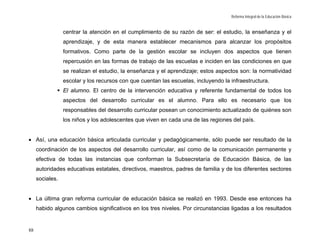 Reforma Integral de la Educación Básica


                 centrar la atención en el cumplimiento de su razón de ser: el estudio, la enseñanza y el
                 aprendizaje, y de esta manera establecer mecanismos para alcanzar los propósitos
                 formativos. Como parte de la gestión escolar se incluyen dos aspectos que tienen
                 repercusión en las formas de trabajo de las escuelas e inciden en las condiciones en que
                 se realizan el estudio, la enseñanza y el aprendizaje; estos aspectos son: la normatividad
                 escolar y los recursos con que cuentan las escuelas, incluyendo la infraestructura.
                 El alumno. El centro de la intervención educativa y referente fundamental de todos los
                 aspectos del desarrollo curricular es el alumno. Para ello es necesario que los
                 responsables del desarrollo curricular posean un conocimiento actualizado de quiénes son
                 los niños y los adolescentes que viven en cada una de las regiones del país.


• Así, una educación básica articulada curricular y pedagógicamente, sólo puede ser resultado de la
     coordinación de los aspectos del desarrollo curricular, así como de la comunicación permanente y
     efectiva de todas las instancias que conforman la Subsecretaría de Educación Básica, de las
     autoridades educativas estatales, directivos, maestros, padres de familia y de los diferentes sectores
     sociales.


• La última gran reforma curricular de educación básica se realizó en 1993. Desde ese entonces ha
     habido algunos cambios significativos en los tres niveles. Por circunstancias ligadas a los resultados


88
 