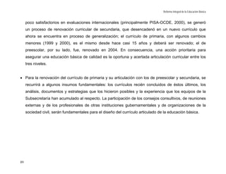 Reforma Integral de la Educación Básica


     poco satisfactorios en evaluaciones internacionales (principalmente PISA-OCDE, 2000), se generó
     un proceso de renovación curricular de secundaria, que desencadenó en un nuevo currículo que
     ahora se encuentra en proceso de generalización; el currículo de primaria, con algunos cambios
     menores (1999 y 2000), es el mismo desde hace casi 15 años y deberá ser renovado; el de
     preescolar, por su lado, fue, renovado en 2004. En consecuencia, una acción prioritaria para
     asegurar una educación básica de calidad es la oportuna y acertada articulación curricular entre los
     tres niveles.


• Para la renovación del currículo de primaria y su articulación con los de preescolar y secundaria, se
     recurrirá a algunos insumos fundamentales: los currículos recién concluidos de éstos últimos, los
     análisis, documentos y estrategias que los hicieron posibles y la experiencia que los equipos de la
     Subsecretaría han acumulado al respecto. La participación de los consejos consultivos, de reuniones
     externas y de los profesionales de otras instituciones gubernamentales y de organizaciones de la
     sociedad civil, serán fundamentales para el diseño del currículo articulado de la educación básica.




89
 