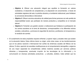 Reforma Integral de la Educación Básica


         o Objetivo 4. Ofrecer una educación integral que equilibre la formación en valores
            ciudadanos, el desarrollo de competencias y la adquisición de conocimientos, a través de
            actividades regulares del aula, la práctica docente y el ambiente institucional, para fortalecer
            la convivencia democrática e intercultural.
         o Objetivo 5. Ofrecer servicios educativos de calidad para formar personas con alto sentido de
            responsabilidad social, que participen de manera productiva y competitiva en el mercado
            laboral.
         o Objetivo 6. Fomentar una gestión escolar e institucional que fortalezca la participación de
            los centros escolares en la toma de decisiones, corresponsabilice a los diferentes actores
            sociales y educativos, y promueva la seguridad de alumnos y profesores, la transparencia y
            la rendición de cuentas.


• El cumplimiento de estos propósitos requiere enfrentar y superar viejos y actuales retos que existen
    en la educación básica. Estos últimos tienen su origen, entre otras cosas, en las transformaciones
    que en los planos nacional e internacional han sufrido las dinámicas sociales del México de los
    últimos 15 años: aparición de sensibles modificaciones en el comportamiento demográfico, exigencia
    de una mayor capacidad de competitividad, sólidos reclamos sociales por servicios públicos
    eficientes y transparentes, acentuada irrupción de las tecnologías de la información y la
    comunicación en diversas actividades productivas       y culturales, etcétera. Cabe señalar que los


9
 