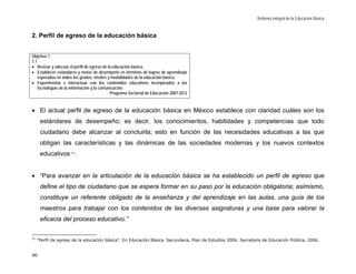 Reforma Integral de la Educación Básica


2. Perfil de egreso de la educación básica


Objetivo 1.
1.1
• Revisar y adecuar el perfil de egreso de la educación básica.
• Establecer estándares y metas de desempeño en términos de logros de aprendizaje
    esperados en todos los grados, niveles y modalidades de la educación básica.
• Experimentar e interactuar con los contenidos educativos incorporados a las
    tecnologías de la información y la comunicación.
                                            Programa Sectorial de Educación 2007-2012


• El actual perfil de egreso de la educación básica en México establece con claridad cuáles son los
      estándares de desempeño; es decir, los conocimientos, habilidades y competencias que todo
      ciudadano debe alcanzar al concluirla; esto en función de las necesidades educativas a las que
      obligan las características y las dinámicas de las sociedades modernas y los nuevos contextos
      educativos 21:


• “Para avanzar en la articulación de la educación básica se ha establecido un perfil de egreso que
      define el tipo de ciudadano que se espera formar en su paso por la educación obligatoria; asimismo,
      constituye un referente obligado de la enseñanza y del aprendizaje en las aulas, una guía de los
      maestros para trabajar con los contenidos de las diversas asignaturas y una base para valorar la
      eficacia del proceso educativo.”

21
     “Perfil de egreso de la educación básica”. En Educación Básica. Secundaria, Plan de Estudios 2006. Secretaría de Educación Pública, 2006.


90
 