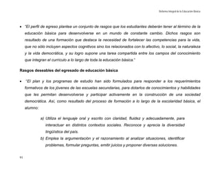 Reforma Integral de la Educación Básica




• “El perfil de egreso plantea un conjunto de rasgos que los estudiantes deberán tener al término de la
     educación básica para desenvolverse en un mundo de constante cambio. Dichos rasgos son
     resultado de una formación que destaca la necesidad de fortalecer las competencias para la vida,
     que no sólo incluyen aspectos cognitivos sino los relacionados con lo afectivo, lo social, la naturaleza
     y la vida democrática, y su logro supone una tarea compartida entre los campos del conocimiento
     que integran el currículo a lo largo de toda la educación básica.”

Rasgos deseables del egresado de educación básica

•    “El plan y los programas de estudio han sido formulados para responder a los requerimientos
     formativos de los jóvenes de las escuelas secundarias, para dotarlos de conocimientos y habilidades
     que les permitan desenvolverse y participar activamente en la construcción de una sociedad
     democrática. Así, como resultado del proceso de formación a lo largo de la escolaridad básica, el
     alumno:

               a) Utiliza el lenguaje oral y escrito con claridad, fluidez y adecuadamente, para
                 interactuar en distintos contextos sociales. Reconoce y aprecia la diversidad
                 lingüística del país.
               b) Emplea la argumentación y el razonamiento al analizar situaciones, identificar
                 problemas, formular preguntas, emitir juicios y proponer diversas soluciones.


91
 