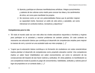 Reforma Integral de la Educación Básica


             h) Aprecia y participa en diversas manifestaciones artísticas. Integra conocimientos
                y saberes de las culturas como medio para conocer las ideas y los sentimientos
                de otros, así como para manifestar los propios.
             i) Se reconoce como un ser con potencialidades físicas que le permiten mejorar
                su capacidad motriz, favorecer un estilo de vida activo y saludable, así como
                interactuar en contextos lúdicos, recreativos y deportivos.”


Competencias para la vida

• “En todo el mundo cada vez son más altos los niveles educativos requeridos a hombres y mujeres
     para participar en la sociedad y resolver problemas de carácter práctico. En este contexto es
     necesaria una educación básica que contribuya al desarrollo de competencias amplias para mejorar
     la manera de vivir y convivir en una sociedad cada vez más compleja. […]”


• “Lograr que la educación básica contribuya a la formación de ciudadanos con estas características
     implica plantear el desarrollo de competencias como propósito educativo central. Una competencia
     implica un saber hacer (habilidades) con saber (conocimiento), así como la valoración de las
     consecuencias del impacto de ese hacer (valores y actitudes). En otras palabras, la manifestación de
     una competencia revela la puesta en juego de conocimientos, habilidades, actitudes y valores para el
     logro de propósitos en un contexto dado. […]”

93
 