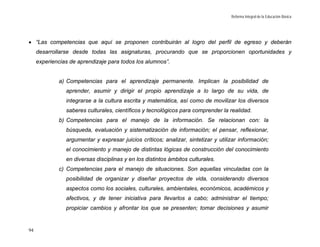 Reforma Integral de la Educación Básica




• “Las competencias que aquí se proponen contribuirán al logro del perfil de egreso y deberán
     desarrollarse desde todas las asignaturas, procurando que se proporcionen oportunidades y
     experiencias de aprendizaje para todos los alumnos”.


             a) Competencias para el aprendizaje permanente. Implican la posibilidad de
                aprender, asumir y dirigir el propio aprendizaje a lo largo de su vida, de
                integrarse a la cultura escrita y matemática, así como de movilizar los diversos
                saberes culturales, científicos y tecnológicos para comprender la realidad.
             b) Competencias para el manejo de la información. Se relacionan con: la
                búsqueda, evaluación y sistematización de información; el pensar, reflexionar,
                argumentar y expresar juicios críticos; analizar, sintetizar y utilizar información;
                el conocimiento y manejo de distintas lógicas de construcción del conocimiento
                en diversas disciplinas y en los distintos ámbitos culturales.
             c) Competencias para el manejo de situaciones. Son aquellas vinculadas con la
                posibilidad de organizar y diseñar proyectos de vida, considerando diversos
                aspectos como los sociales, culturales, ambientales, económicos, académicos y
                afectivos, y de tener iniciativa para llevarlos a cabo; administrar el tiempo;
                propiciar cambios y afrontar los que se presenten; tomar decisiones y asumir


94
 