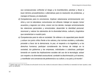 Reforma Integral de la Educación Básica


                    sus consecuencias; enfrentar el riesgo y la incertidumbre; plantear y llevar a
                    buen término procedimientos o alternativas para la resolución de problemas, y
                    manejar el fracaso y la desilusión.
                d) Competencias para la convivencia. Implican relacionarse armónicamente con
                    otros y con la naturaleza; comunicarse con eficacia; trabajar en equipo; tomar
                    acuerdos y negociar con otros; crecer con los demás; manejar armónicamente
                    las relaciones personales y emocionales; desarrollar la identidad personal;
                    reconocer y valorar los elementos de la diversidad étnica, cultural y lingüística
                    que caracterizan a nuestro país.
                e) Competencias para la vida en sociedad. Se refieren a la capacidad para decidir
                    y actuar con juicio crítico frente a los valores y las normas sociales y culturales;
                    proceder a favor de la democracia, la paz, el respecto a la legalidad y a los
                    derechos humanos; participar considerando las formas de trabajo en la
                    sociedad, los gobiernos y las empresas, individuales o colectivas; participar
                    tomando en cuenta las implicaciones sociales del uso de la tecnología; actuar
                    con respeto a la diversidad sociocultural; combatir la discriminación y el racismo,
                    y manifestar una conciencia de pertenencia a su cultura, a su país y al mundo 22.


22
  Desde luego que si en el proceso de articulación de los tres niveles de educación básica se identifica la necesidad de hacer ajustes a este
perfil, se realizarán.




95
 