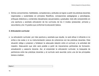 Reforma Integral de la Educación Básica




• Dichos conocimientos, habilidades, competencias y actitudes se logran a partir de prácticas docentes
     organizadas y sustentadas en principios filosóficos, concepciones pedagógicas y psicológicas,
     enfoques didácticos y contenidos disciplinares secuenciados y graduales; todo ello comprendido en
     una oportuna y acertada articulación de los currículos de los 3 niveles (preescolar, primaria y
     secundaria) y los 12 grados que conforman la educación básica.


3. Articulación curricular


• La articulación curricular, por más oportuna y acertada que resulte, no será eficaz ni eficiente si no
     arriba a las aulas o si su instrumentación carece de coherencia con las prácticas docentes. Esta
     situación obliga a propiciar y fortalecer la adecuada relación entre el currículo y la actividad del
     maestro. Adecuación que sólo será posible a partir de mecanismos pertinentes de formación,
     actualización y asesoría docente. Así, al emprender la articulación curricular, la búsqueda de
     pertinencia entre las prácticas docentes y el currículo será asumida como una de las principales
     tareas a realizar.




Objetivo 1.


96
 