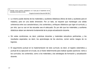 Reforma Integral de la Educación Básica


1.1
• Estimular nuevas prácticas pedagógicas en el aula para el tratamiento de los
    contenidos de los libros de texto.
                                       Programa Sectorial de Educación 2007-2012



• Lo mismo puede decirse de los materiales y auxiliares didácticos (libros de texto y auxiliares para el
     maestro), pero en una doble dimensión. Por un lado, se requiere que mantengan una sólida
     coherencia entre sus características y los contenidos y enfoques didácticos que rigen el currículo; y
     por otra, que su uso en las escuelas sea el adecuado. Es por ello que los materiales y auxiliares
     didácticos deben ser elemento fundamental de la propia actualización docente.


• Sin estas condiciones, es decir, prácticas docentes y materiales educativos pertinentes, y los
     resultados esperados; es decir, los aprendizajes de los alumnos, corren serios riesgos de no
     lograrse.


• El seguimiento puntual en la implementación de todo currículo; es decir, el registro sistemático y
     puntual de su ejecución en el aula, es un factor determinante para realizar ajustes oportunos tanto a
     los currículos, los contenidos, como a los materiales y las estrategias de formación y actualización
     docente.




97
 