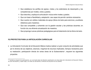 Reforma Integral de la Educación Básica


                       Que establezca los perfiles de egreso, metas y los estándares de desempeño y las
                       competencias por niveles, ciclos y grados.
                       Que describa y explique la articulación mutua entre niveles y grados.
                       Que con base a flexibilidad y adaptación, sea capaz de permitir cambios necesarios.
                       Que cuente con sólidos materiales de apoyo (libros de texto para alumnos y auxiliares
                       didácticos para maestros).
                       Que sea compatible y coherente con la gestión escolar y las prácticas docentes; en
                       función de una eficiente actualización de maestros.
                       Que proponga nuevas prácticas pedagógicas para el tratamiento de los libros de texto.




IV) PROYECTOS PARA LA ARTICULACIÓN CURRICULAR



• La Articulación Curricular de la Educación Básica implica realizar un gran conjunto de actividades que
     por lo diverso de sus objetivos, alcances, magnitud de recursos implicados, tiempos necesarios para
     su realización, participación directa de varias áreas de la Subsecretaría 25, requiere los siguientes
     proyectos:


25
   También se requerirá la participación, con una fuerte dosis de eficiente coordinación con otras áreas de la Secretaría de Educación Pública,
de otras Secretarías y, desde luego, con todas las Secretarías e Institutos de Educación de los estados.


99
 