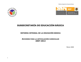 Reforma Integral de la Educación Básica




    SUBSECRETARÍA DE EDUCACIÓN BÁSICA


      REFORMA INTEGRAL DE LA EDUCACIÓN BÁSICA



       ACCIONES PARA LA ARTICULACIÓN CURRICULAR
                      2007-2012


                                                                  Marzo 2008




1
 