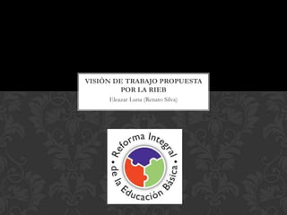 VISIÓN DE TRABAJO PROPUESTA
        POR LA RIEB
     Eleazar Luna (Renato Silva)
 