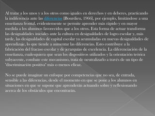 Al tratar a los unos y a los otros como iguales en derechos y en deberes, practicando
la indiferencia ante las diferencias [Bourdieu, 1966], por ejemplo, limitándose a una
enseñanza frontal, evidentemente se permite aprender más rápido y en mayor
medida a los alumnos favorecidos que a los otros. Esta forma de actuar transforma
las desigualdades iniciales ante la cultura en desigualdades de logro escolar y, más
tarde, las desigualdades de capital escolar ya acumuladas en nuevas desigualdades de
aprendizaje, lo que tiende a aumentar las diferencias. Esto contribuye a la
fabricación del fracaso escolar y de jerarquías de excelencia. La diferenciación de la
enseñanza, cualesquiera que sean los dispositivos utilizados y la orientación teórica
subyacente, combate este mecanismo, trata de neutralizarlo a través de un tipo de
"discriminación positiva" más o menos eficaz.
No se puede imaginar un enfoque por competencias que no sea, de entrada,
sensible a las diferencias, desde el momento en que se pone a los alumnos en
situaciones en que se supone que aprenderán actuando sobre y reflexionando
acerca de los obstáculos que encontrarán.

 