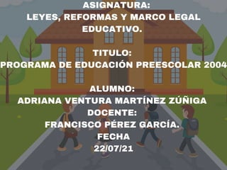 ASIGNATURA:
LEYES, REFORMAS Y MARCO LEGAL
EDUCATIVO.
TITULO:
PROGRAMA DE EDUCACIÓN PREESCOLAR 2004
ALUMNO:
ADRIANA VENTURA MARTÍNEZ ZÚÑIGA
DOCENTE:
FRANCISCO PÉREZ GARCÍA.
FECHA
22/07/21
 