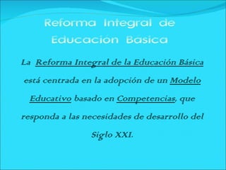 Reforma Integral de
      Educación Básica
La Reforma Integral de la Educación Básica
está centrada en la adopción de un Modelo
  Educativo basado en Competencias, que
responda a las necesidades de desarrollo del
                Siglo XXI.
 