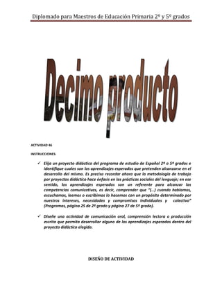 Diplomado para Maestros de Educación Primaria 2º y 5º grados




ACTIVIDAD 46

INSTRUCCIONES:

    Elija un proyecto didáctico del programa de estudio de Español 2º o 5º grados e
     identifique cuales son los aprendizajes esperados que pretenden alcanzarse en el
     desarrollo del mismo. Es preciso recordar ahora que la metodología de trabajo
     por proyectos didáctico hace énfasis en las prácticas sociales del lenguaje; en ese
     sentido, los aprendizajes esperados son un referente para alcanzar las
     competencias comunicativas, es decir, comprender que “(…) cuando hablamos,
     escuchamos, leemos o escribimos lo hacemos con un propósito determinado por
     nuestros intereses, necesidades y compromisos individuales y colectivo”
     (Programas, página 25 de 2º grado y página 27 de 5º grado).

    Diseñe una actividad de comunicación oral, comprensión lectora o producción
     escrita que permita desarrollar alguno de los aprendizajes esperados dentro del
     proyecto didáctico elegido.




                               DISEÑO DE ACTIVIDAD
 