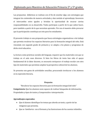 Diplomado para Maestros de Educación Primaria 2º y 5º grados

Las propuestas didácticas se realizan con el fin de enseñar algo; son estrategias que
integran los contenidos de manera articulada y dan sentido al aprendizaje; favorecen
el intercambio entre iguales y brindan la oportunidad de encarar ciertas
responsabilidades en su desarrollo. Todos participan a partir de lo que saben hacer,
pero también a partir de lo que necesitan aprender. Por eso el maestro debe procurar
que la participación constituya un reto para los estudiantes.


El presente trabajo es una propuesta que busca estrategias organizativas o de trabajo
que permita revalorar los espacios literarios para la formación integral del niño. Está
vinculada con segundo grado de primaria y se adapta a los planes y programas de
dicho nivel educativo.


La lectura como prácticas sociales del lenguaje, requiere que los materiales con que se
trabaja en el aula sean diversos. Si bien los libros de texto han sido el apoyo
fundamental de la labor docente, es necesario enriquecer el trabajo escolar con otro
tipo de materiales que permitan ampliar la perspectiva cultural de los alumnos.

Se presenta una gama de actividades sencillas, procurando involucrar a los alumnos
en la expresión literaria.



                                       Proyecto:
         “Revalorar los espacios literarios para la formación integral del niño”
Competencia: Que los alumnos sean capaces de realizar búsquedas de información,
Propiedades y tipos de textos y Comprensión e interpretación


Aprendizajes esperados:
       Que el alumno identifique los temas que aborda un texto, a partir de las
       imágenes que presenta.
       Que se familiarice con el formato y las ilustraciones de los cuentos infantiles.
 