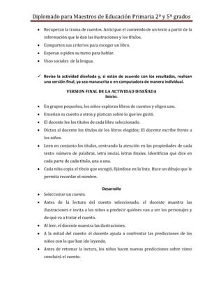 Diplomado para Maestros de Educación Primaria 2º y 5º grados

    Recuperan la trama de cuentos. Anticipan el contenido de un texto a partir de la
    información que le dan las ilustraciones y los títulos.
    Comparten sus criterios para escoger un libro.
    Esperan o piden su turno para hablar.
    Usos sociales de la lengua.


  Revise la actividad diseñada y, si están de acuerdo con los resultados, realicen
   una versión final, ya sea manuscrita o en computadora de manera individual.

                 VERSION FINAL DE LA ACTIVIDAD DISEÑADA
                                  Inicio.

    En grupos pequeños, los niños exploran libros de cuentos y eligen uno.
    Enseñan su cuento a otros y platican sobre lo que les gustó.
    El docente lee los títulos de cada libro seleccionado.
    Dictan al docente los títulos de los libros elegidos; El docente escribe frente a
    los niños.
    Leen en conjunto los títulos, centrando la atención en las propiedades de cada
    texto: número de palabras, letra inicial, letras finales. Identifican qué dice en
    cada parte de cada título, una a una.
    Cada niño copia el título que escogió, fijándose en la lista. Hace un dibujo que le
    permita recordar el nombre.

                                    Desarrollo
    Seleccionar un cuento.
    Antes de la lectura del cuento seleccionado, el docente muestra las
    ilustraciones e invita a los niños a predecir quiénes van a ser los personajes y
    de qué va a tratar el cuento.
    Al leer, el docente muestra las ilustraciones.
    A la mitad del cuento: el docente ayuda a confrontar las predicciones de los
    niños con lo que han ido leyendo.
    Antes de retomar la lectura, los niños hacen nuevas predicciones sobre cómo
    concluirá el cuento.
 