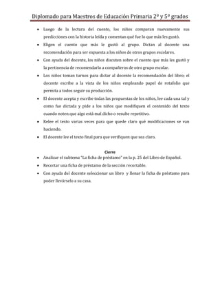 Diplomado para Maestros de Educación Primaria 2º y 5º grados

    Luego de la lectura del cuento, los niños comparan nuevamente sus
    predicciones con la historia leída y comentan qué fue lo que más les gustó.
    Eligen el cuento que más le gustó al grupo. Dictan al docente una
    recomendación para ser expuesta a los niños de otros grupos escolares.
    Con ayuda del docente, los niños discuten sobre el cuento que más les gustó y
    la pertinencia de recomendarlo a compañeros de otro grupo escolar.
    Los niños toman turnos para dictar al docente la recomendación del libro; el
    docente escribe a la vista de los niños empleando papel de rotafolio que
    permita a todos seguir su producción.
    El docente acepta y escribe todas las propuestas de los niños, lee cada una tal y
    como fue dictada y pide a los niños que modifiquen el contenido del texto
    cuando noten que algo está mal dicho o resulte repetitivo.
    Relee el texto varias veces para que quede claro qué modificaciones se van
    haciendo.
    El docente lee el texto final para que verifiquen que sea claro.


                                      Cierre
    Analizar el subtema “La ficha de préstamo” en la p. 25 del Libro de Español.
    Recortar una ficha de préstamo de la sección recortable.
    Con ayuda del docente seleccionar un libro y llenar la ficha de préstamo para
    poder llevárselo a su casa.
 