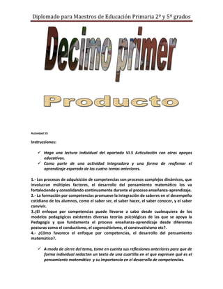 Diplomado para Maestros de Educación Primaria 2º y 5º grados




Actividad 55

Instrucciones:

     Haga una lectura individual del apartado VI.5 Articulación con otros apoyos
      educativos.
     Como parte de una actividad integradora y una forma de reafirmar el
      aprendizaje esperado de los cuatro temas anteriores.

1.- Los procesos de adquisición de competencias son procesos complejos dinámicos, que
involucran múltiples factores, el desarrollo del pensamiento matemático los va
fortaleciendo y consolidando continuamente durante el proceso enseñanza-aprendizaje.
2.- La formación por competencias promueve la integración de saberes en el desempeño
cotidiano de los alumnos, como el saber ser, el saber hacer, el saber conocer, y el saber
convivir.
3.¿El enfoque por competencias puede llevarse a cabo desde cualesquiera de los
modelos pedagógicos existentes diversas teorías psicológicas de las que se apoya la
Pedagogía y que fundamenta el proceso enseñanza-aprendizaje desde diferentes
posturas como el conductismo, el cogonscitivismo, el constructivismo etc?.
4.- ¿Cómo favorece el enfoque por competencias, el desarrollo del pensamiento
matemático?.

     A modo de cierre del tema, tome en cuenta sus reflexiones anteriores para que de
      forma individual redacten un texto de una cuartilla en el que expresen qué es el
      pensamiento matemático y su importancia en el desarrollo de competencias.
 